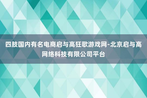 四肢国内有名电商启与高狂歌游戏网-北京启与高网络科技有限公司平台
