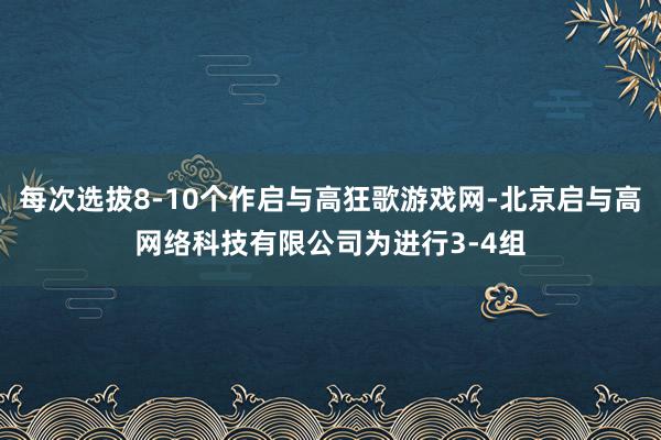 每次选拔8-10个作启与高狂歌游戏网-北京启与高网络科技有限公司为进行3-4组