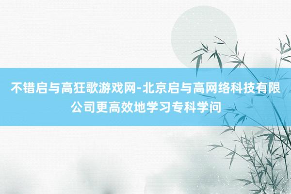 不错启与高狂歌游戏网-北京启与高网络科技有限公司更高效地学习专科学问