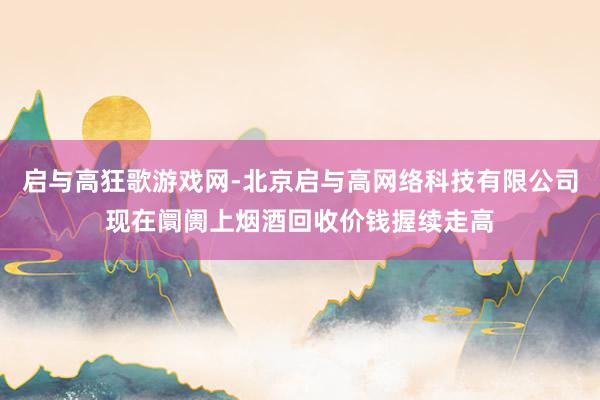 启与高狂歌游戏网-北京启与高网络科技有限公司现在阛阓上烟酒回收价钱握续走高